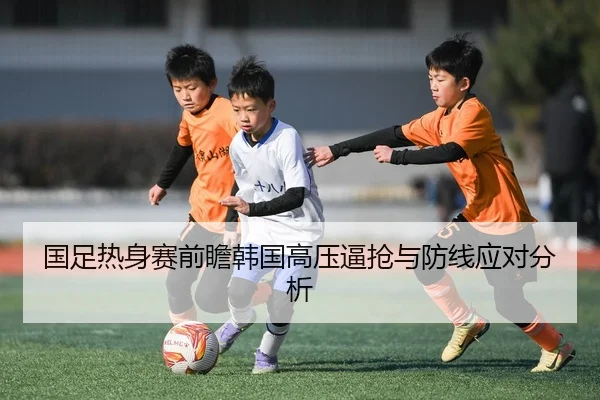 国足热身赛前瞻韩国高压逼抢与防线应对分析